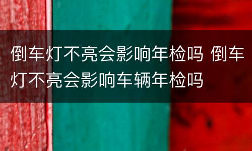 倒车灯不亮会影响年检吗 倒车灯不亮会影响车辆年检吗