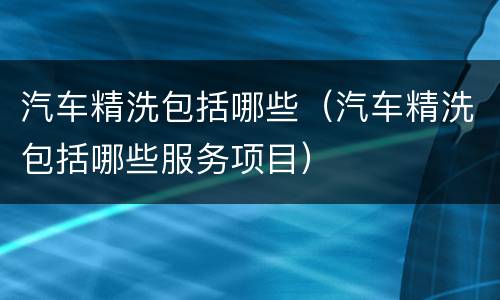 汽车精洗包括哪些（汽车精洗包括哪些服务项目）