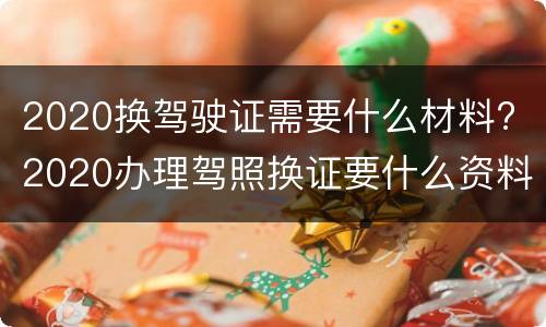 2020换驾驶证需要什么材料? 2020办理驾照换证要什么资料