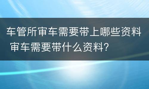 车管所审车需要带上哪些资料 审车需要带什么资料?