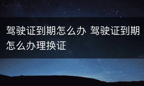 驾驶证到期怎么办 驾驶证到期怎么办理换证