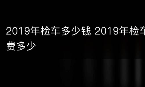 2019年检车多少钱 2019年检车费多少