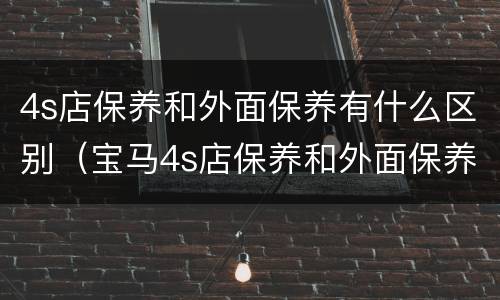 4s店保养和外面保养有什么区别（宝马4s店保养和外面保养有什么区别）