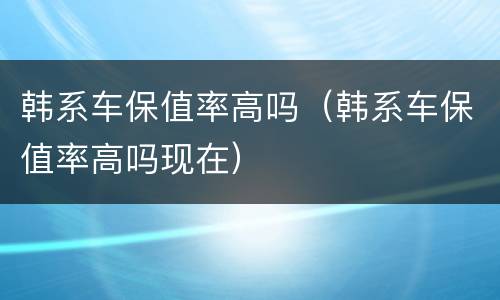 韩系车保值率高吗（韩系车保值率高吗现在）