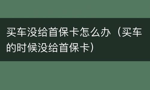 买车没给首保卡怎么办（买车的时候没给首保卡）