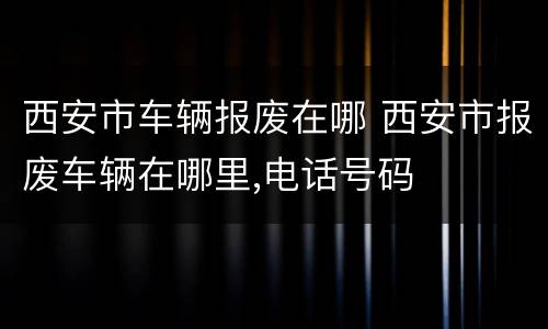 西安市车辆报废在哪 西安市报废车辆在哪里,电话号码
