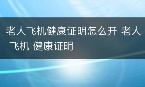 老人飞机健康证明怎么开 老人 飞机 健康证明