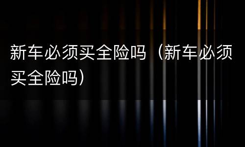 新车必须买全险吗（新车必须买全险吗）