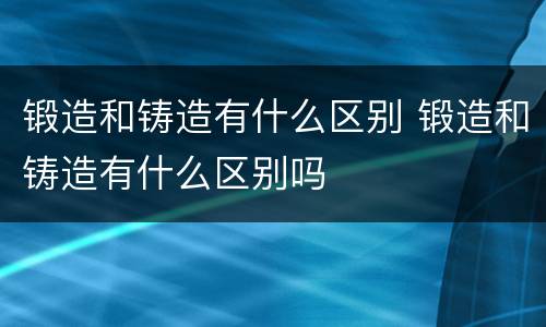 锻造和铸造有什么区别 锻造和铸造有什么区别吗