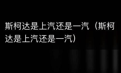 斯柯达是上汽还是一汽（斯柯达是上汽还是一汽）