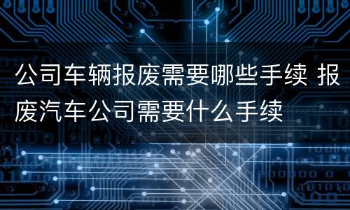 公司车辆报废需要哪些手续 报废汽车公司需要什么手续