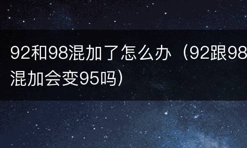 92和98混加了怎么办（92跟98混加会变95吗）