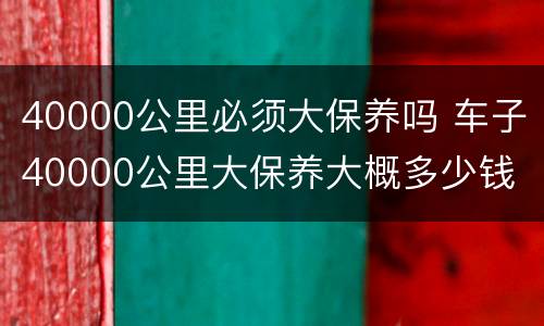 40000公里必须大保养吗 车子40000公里大保养大概多少钱