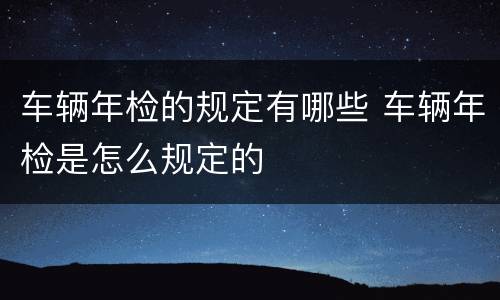 车辆年检的规定有哪些 车辆年检是怎么规定的