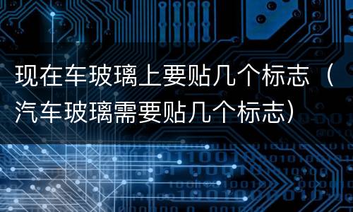 现在车玻璃上要贴几个标志（汽车玻璃需要贴几个标志）