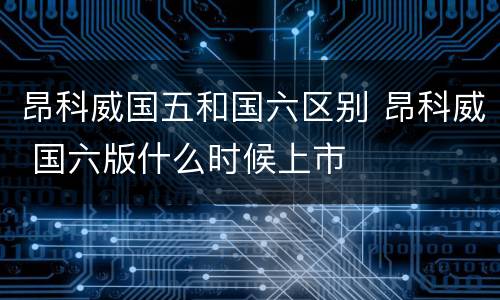 昂科威国五和国六区别 昂科威 国六版什么时候上市
