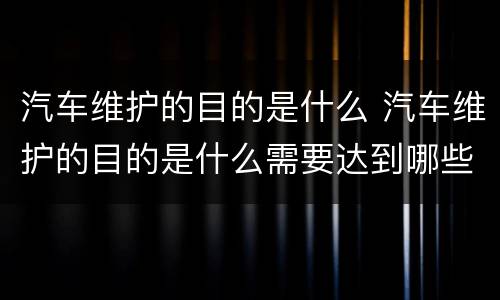汽车维护的目的是什么 汽车维护的目的是什么需要达到哪些要求