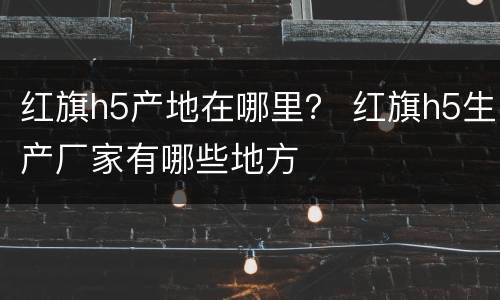 红旗h5产地在哪里？ 红旗h5生产厂家有哪些地方