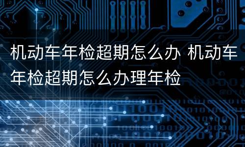 机动车年检超期怎么办 机动车年检超期怎么办理年检