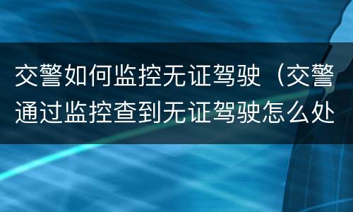交警如何监控无证驾驶（交警通过监控查到无证驾驶怎么处理）