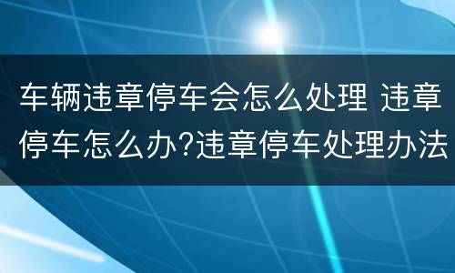 车辆违章停车会怎么处理 违章停车怎么办?违章停车处理办法介绍