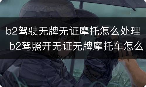 b2驾驶无牌无证摩托怎么处理 b2驾照开无证无牌摩托车怎么处理