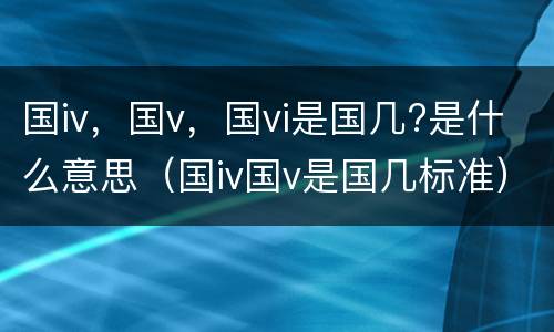 国iv，国v，国vi是国几?是什么意思（国iv国v是国几标准）