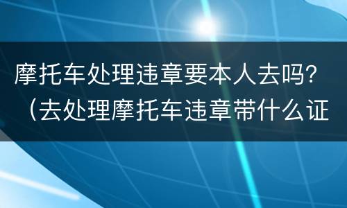 摩托车处理违章要本人去吗？（去处理摩托车违章带什么证件）