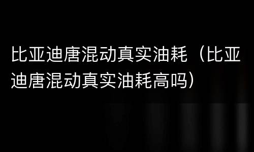比亚迪唐混动真实油耗（比亚迪唐混动真实油耗高吗）
