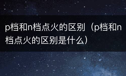 p档和n档点火的区别（p档和n档点火的区别是什么）