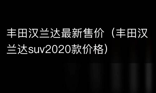 丰田汉兰达最新售价（丰田汉兰达suv2020款价格）