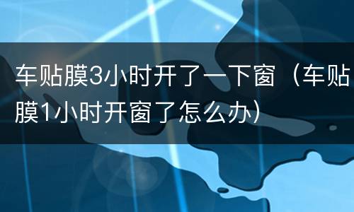 车贴膜3小时开了一下窗（车贴膜1小时开窗了怎么办）