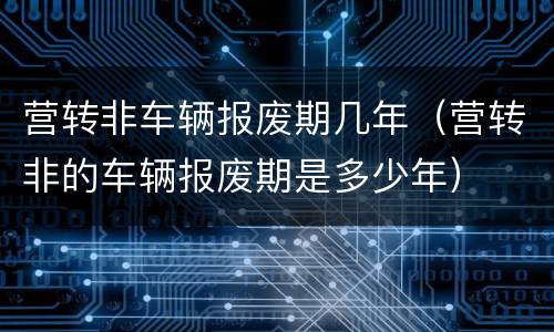 营转非车辆报废期几年（营转非的车辆报废期是多少年）