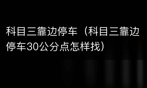 科目三靠边停车（科目三靠边停车30公分点怎样找）