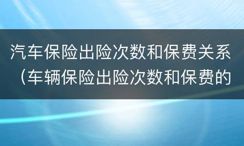 汽车保险出险次数和保费关系（车辆保险出险次数和保费的关系）