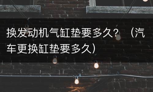 换发动机气缸垫要多久？（汽车更换缸垫要多久）