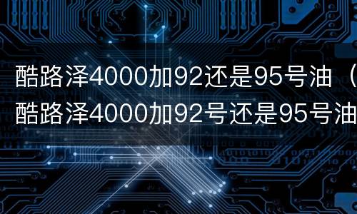 酷路泽4000加92还是95号油（酷路泽4000加92号还是95号油好）