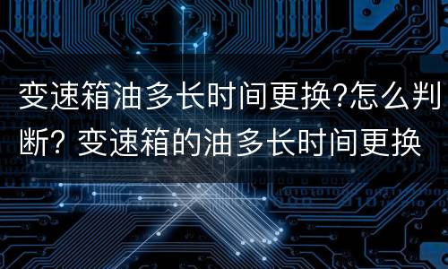 变速箱油多长时间更换?怎么判断? 变速箱的油多长时间更换
