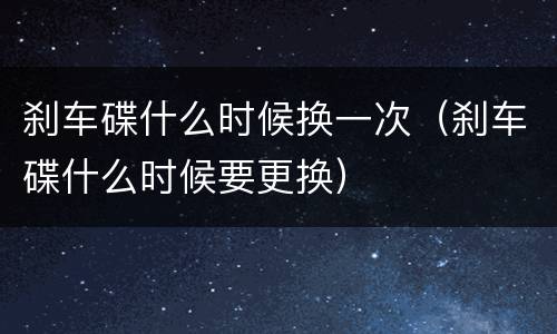 刹车碟什么时候换一次（刹车碟什么时候要更换）