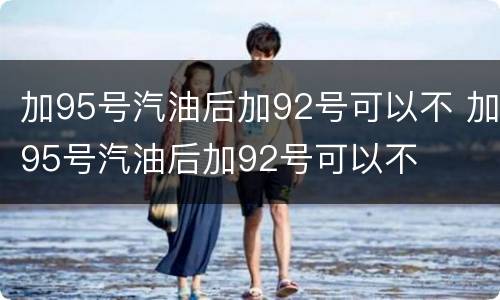 加95号汽油后加92号可以不 加95号汽油后加92号可以不