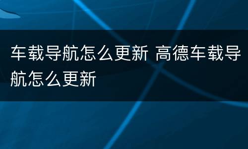 车载导航怎么更新 高德车载导航怎么更新