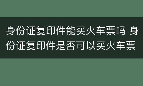 身份证复印件能买火车票吗 身份证复印件是否可以买火车票