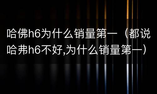哈佛h6为什么销量第一（都说哈弗h6不好,为什么销量第一）