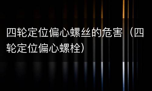 四轮定位偏心螺丝的危害（四轮定位偏心螺栓）