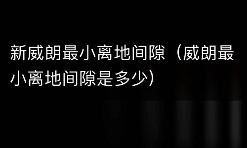 新威朗最小离地间隙（威朗最小离地间隙是多少）
