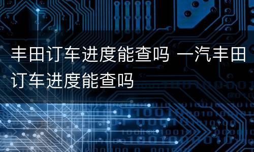 丰田订车进度能查吗 一汽丰田订车进度能查吗