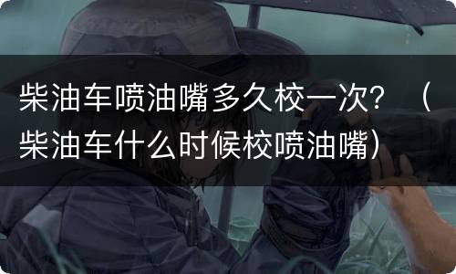 柴油车喷油嘴多久校一次？（柴油车什么时候校喷油嘴）