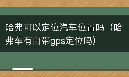 哈弗可以定位汽车位置吗（哈弗车有自带gps定位吗）