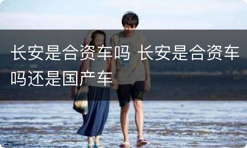 长安是合资车吗 长安是合资车吗还是国产车