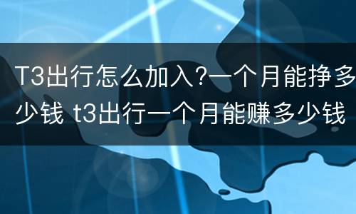 T3出行怎么加入?一个月能挣多少钱 t3出行一个月能赚多少钱